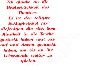 Ich glaube an die Unsterblichkeit des Theaters.  Es ist der seligste Schlupfwinkel für diejenigen die sich ihre Kindheit in die Tasche gesteckt haben und sich auf und davon gemacht haben, um bis an ihr Lebensende weiter zu spielen.